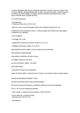 A mulher está ligada pelo vínculo conjugal durante todo o tempo em que seu marido viver, 
se ele já é falecido, ela está liberada para se casar com quem ela quiser, contanto que seja 
no Senhor. Na minha opinião, no entanto, ela será mais feliz continuando viúva; e acho 
que eu também tenho o Espirito de Deus 
4.6. União física/sexual 
1) Sua Natureza 
- Prevista por Deus (Gn 1.27-28; 2.24) 
- Não era, nem é e nem será pecado (dentro dos princípios de Deus): Hb 13.4; 
O matrimonio seja honrado por todos , e o leito conjugal, sem mancha; pois deus julgará 
os libertinos e os adulteros 
2) Sua Finalidade 
- Procriação (Gn 1.28); 
- Ajustamento mútuo entre marido e mulher (1 Co 7.1-7); 
- Satisfação (bem-estar, prazer): Pv 5.18-23; 
Seja bendita tua fonte e alegra- te com a esposa da tua juventude; 
corça querida e gazela graciosa, 
suas caricias te inebriem em todo o tempo, 
e te alegres sempre no seu amor. 
por que te deixarias seduzir , meu filho, 
pela mulher alheia 
e repousaria no seios de uma estranha? 
diante do Senhor estão os caminhos do ser humano, e ele observa todos os nossos passos 
. 
As próprias iniquidades enredarão o impio, 
que será preso pelos laços de seus próprios pecados. 
ele morrerá, porque não observou a disciplina, iludido por sua imensa estupidez. 
Ec 9.9 ; Ver Livro de Cantares de Salomão. 
- Deus valoriza a união sexual entre marido e mulher (Dt 24.5) 
3) Como deve ser, no plano de Deus 
- Exclusiva (Gn 2.24; Pv 5.17); 
- Monogâmica; 
 