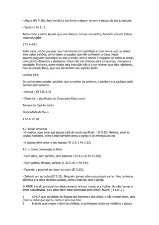- Alegre (Pv 5.18); Seja bendita a tua fonte e alegra- te com a esposa da tua juventude 
- Santa (1 Pe 1.15; 
Antes como é santo Aquele que vos chamou, tornai- vos santos, também vós em todo o 
vosso proceder 
1 Ts 4.4-8) 
Saiba cada um de vós viver seu matrimonio com santidade e com honra, sem se deixar 
levar pelas paixões, como fazem os pagãos que não conhecem a Deus. Neste 
assunto,ninguém prejudique ou lese o irmão, pois o senhor é vingador de todas as coisas, 
como já vos dissemos e atestamos. Deus não nos chamou para a impureza, mas para a 
santidade. Portanto, quem rejeita esta instrução não é a um homem que esta rejeitando, 
mas ao próprio Deus, que vos dá também seu espirito Santo 
Levitico 19:6 
Se um homem cometer adultério com a mulher do próximo, o adultero e a adultera serão 
punidos com a morte 
- Natural ( Ct 2.6; 8.3) 
- Observar o significado do Corpo para Deus como 
Templo do Espírito Santo 
Propriedade de Deus 
1 Co 6.19-20 
4.7. União Amorosa 
- O marido deve amar sua esposa (até de modo sacrificial) : Ef 5.25; Maridos, amai as 
vossas mulheres, como Cristo também amou a Igreja e se entregou po ela 
- A esposa deve amar o seu esposo (Tt 2.4; 1 Pe 1.22) 
4.7.1. Como Demonstar o Amor 
- Com afeto, com carinho, com palavras ( Ct 4.1,10; Pv 31.29); 
- Com gestos, abraços, carícias (1 Jo 3.18; 1 Pe 3.8); 
- Fazendo o possível em favor do outro (Ef 5.25); 
- Zelando um ao outro (Ef 5.29). Ninguém jamais odiou sua própria carne. Pelo contrário, 
alimenta e a cerca de todo cuidado, como Cristo faz com a Igreja. 
O AMOR é o elo principal do relacionamento entre o marido e a mulher. Se não houver o 
amor tudo desaba. Este amor deve estar dominado pelo AMOR ÁGAPE ( 1 Co 13). 
1 AINDA que eu falasse as línguas dos homens e dos anjos, e não tivesse amor, seria 
como o metal que soa ou como o sino que tine. 
2 E ainda que tivesse o dom de profecia, e conhecesse todos os mistérios e toda a 
 