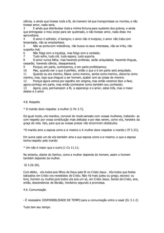 ciência, e ainda que tivesse toda a fé, de maneira tal que transportasse os montes, e não 
tivesse amor, nada seria. 
3 E ainda que distribuísse toda a minha fortuna para sustento dos pobres, e ainda 
que entregasse o meu corpo para ser queimado, e não tivesse amor, nada disso me 
aproveitaria. 
4 O amor é sofredor, é benigno; o amor não é invejoso; o amor não trata com 
leviandade, não se ensoberbece. 
5 Não se porta com indecência, não busca os seus interesses, não se irrita, não 
suspeita mal; 
6 Não folga com a injustiça, mas folga com a verdade; 
7 Tudo sofre, tudo crê, tudo espera, tudo suporta. 
8 O amor nunca falha; mas havendo profecias, serão aniquiladas; havendo línguas, 
cessarão; havendo ciência, desaparecerá; 
9 Porque, em parte, conhecemos, e em parte profetizamos; 
10 Mas, quando vier o que é perfeito, então o que o é em parte será aniquilado. 
11 Quando eu era menino, falava como menino, sentia como menino, discorria como 
menino, mas, logo que cheguei a ser homem, acabei com as coisas de menino. 
12 Porque agora vemos por espelho em enigma, mas então veremos face a face; 
agora conheço em parte, mas então conhecerei como também sou conhecido. 
13 Agora, pois, permanecem a fé, a esperança e o amor, estes três, mas o maior 
destes é o amor 
4.8. Respeito 
* O marido deve respeitar a mulher (1 Pe 3.7); 
De igual modo, vós maridos, convivei de modo sensato com vossas mulheres, tratando- as 
com respeito por vossa constituição mais delicada e por elas serem, como vós, herdeira da 
graça da vida. Isto, para que as vossas preces não encontrem obstáculos. 
*O marido ame a esposa como a si mesmo e A mulher deve respeitar o marido ( Ef 5.33); 
Em suma cada um de vós também ame a sua esposa como a si mesmo; e que a esposa 
tenha respeito pelo marido 
* Um não é maior que o outro (1 Co 11.11; 
No entanto, diante do Senhor, como a mulher depende do homem, assim o homem 
também depende da mulher. 
Gl 3.26-28). 
Com efeito, vós todos sois filhos de Deus pela fé no Cristo Jesus . Vós todos que fostes 
batizados em Cristo vos revestistes de Cristo. Não há mais judeu ou grego, escravo ou 
livre, homem ou mulher,pois todos vós sois um só, em Cristo Jesus. Sendo de Cristo, sois, 
então, descendencia de Abraão, herdeiros segundo a promessa. 
4.9. Comunicação 
- É necessário DISPONIBILIDADE DE TEMPO para a comunicação entre o casal (Ec 3.1-2) 
Tudo tem seu tempo 
 
