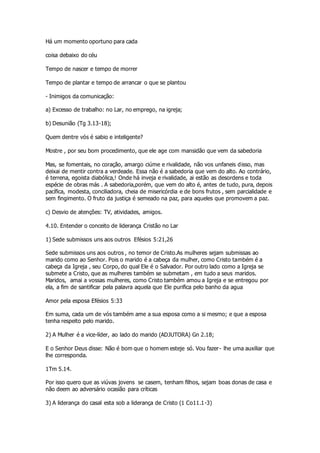 Há um momento oportuno para cada 
coisa debaixo do céu 
Tempo de nascer e tempo de morrer 
Tempo de plantar e tempo de arrancar o que se plantou 
- Inimigos da comunicação: 
a) Excesso de trabalho: no Lar, no emprego, na igreja; 
b) Desunião (Tg 3.13-18); 
Quem dentre vós é sabio e inteligente? 
Mostre , por seu bom procedimento, que ele age com mansidão que vem da sabedoria 
Mas, se fomentais, no coração, amargo ciúme e rivalidade, não vos unfaneis disso, mas 
deixai de mentir contra a verdeade. Essa não é a sabedoria que vem do alto. Ao contrário, 
é terrena, egoista diabólica,! Onde há inveja e rivalidade, ai estão as desordens e toda 
espécie de obras más . A sabedoria,porém, que vem do alto é, antes de tudo, pura, depois 
pacífica, modesta, conciliadora, cheia de misericórdia e de bons frutos , sem parcialidade e 
sem fingimento. O fruto da justiça é semeado na paz, para aqueles que promovem a paz. 
c) Desvio de atenções: TV, atividades, amigos. 
4.10. Entender o conceito de liderança Cristão no Lar 
1) Sede submissos uns aos outros Efésios 5:21,26 
Sede submissos uns aos outros , no temor de Cristo.As mulheres sejam submissas ao 
marido como ao Senhor. Pois o marido é a cabeça da mulher, como Cristo também é a 
cabeça da Igreja , seu Corpo, do qual Ele é o Salvador. Por outro lado como a Igreja se 
submete a Cristo, que as mulheres também se submetam , em tudo a seus maridos. 
Maridos, amai a vossas mulheres, como Cristo também amou a Igreja e se entregou por 
ela, a fim de santificar pela palavra aquela que Ele purifica pelo banho da agua 
Amor pela esposa Efésios 5:33 
Em suma, cada um de vós também ame a sua esposa como a si mesmo; e que a esposa 
tenha respeito pelo marido. 
2) A Mulher é a vice-líder, ao lado do marido (ADJUTORA) Gn 2.18; 
E o Senhor Deus disse: Não é bom que o homem esteje só. Vou fazer- lhe uma auxiliar que 
lhe corresponda. 
1Tm 5.14. 
Por isso quero que as viúvas jovens se casem, tenham filhos, sejam boas donas de casa e 
não deem ao adversário ocasião para críticas 
3) A liderança do casal esta sob a liderança de Cristo (1 Co11.1-3) 
 