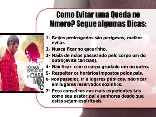Como Evitar uma Queda no
Nmoro? Segue algumas Dicas:
1- Beijos prolongados são perigosos, melhor
evitar.
2- Nunca ficar no escurinho.
3- Nada de mãos passeando pelo corpo um do
outro(evite carícias).
4- Não ficar com o corpo grudado um no outro.
5- Respeitar os horários impostos pelos pais.
6-Nos passeios, ir a lugares públicos, não ficar
em lugares reservados sozinhos.
7- Peça conselhos aos mais experientes tais
como seu pastor,pai e senhoras desde que
estas sejam espirituais.
 