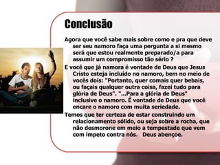 Conclusão
Agora que você sabe mais sobre como e pra que deve
ser seu namoro faça uma pergunta a si mesmo
será que estou realmente preparado/a para
assumir um compromisso tão sério ?
E você que já namora é vontade de Deus que Jesus
Cristo esteja incluído no namoro, bem no meio de
vocês dois: "Portanto, quer comais quer bebais,
ou façais qualquer outra coisa, fazei tudo para
glória de Deus". "...Para a glória de Deus"
inclusive o namoro. É vontade de Deus que você
encare o namoro com muita seriedade.
Temos que ter certeza de estar construindo um
relacionamento sólido, ou seja sobre a rocha, que
não desmorone em meio a tempestade que vem
com ímpeto contra nós. Deus abençoe.
 