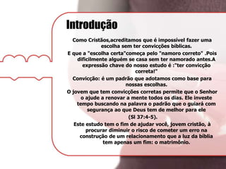 Introdução
Como Cristãos,acreditamos que é impossível fazer uma
escolha sem ter convicções bíblicas.
E que a "escolha certa"começa pelo "namoro correto" .Pois
dificilmente alguém se casa sem ter namorado antes.A
expressão chave do nosso estudo é :"ter convicção
correta!"
Convicção: é um padrão que adotamos como base para
nossas escolhas.
O jovem que tem convicções corretas permite que o Senhor
o ajude a renovar a mente todos os dias. Ele investe
tempo buscando na palavra o padrão que o guiará com
segurança ao que Deus tem de melhor para ele
(Sl 37:4-5).
Este estudo tem o fim de ajudar você, jovem cristão, à
procurar diminuir o risco de cometer um erro na
construção de um relacionamento que a luz da bíblia
tem apenas um fim: o matrimônio.
 