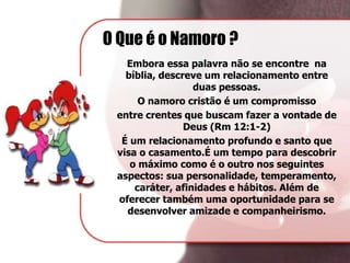 O Que é o Namoro ?
Embora essa palavra não se encontre na
bíblia, descreve um relacionamento entre
duas pessoas.
O namoro cristão é um compromisso
entre crentes que buscam fazer a vontade de
Deus (Rm 12:1-2)
É um relacionamento profundo e santo que
visa o casamento.É um tempo para descobrir
o máximo como é o outro nos seguintes
aspectos: sua personalidade, temperamento,
caráter, afinidades e hábitos. Além de
oferecer também uma oportunidade para se
desenvolver amizade e companheirismo.
 