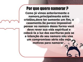 Por que quero namorar ?
Como já vimos anteriormente o
namoro,principalmente entre
cristãos,deve ter somente um fim, o
casamento.Se parece impossível
pensar no namoro dessa forma você
deve rever sua vida espiritual e
colocá-la a luz das escrituras pois se
a intenção do seu namoro não visa
um compromisso sério não vejo
motivos para namorar .
 