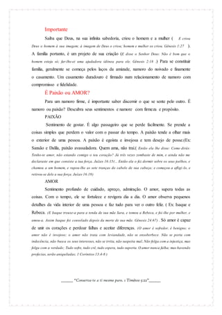 Importante
Saiba que Deus, na sua infinita sabedoria, criou o homem e a mulher (

E criou

Deus o homem à sua imagem; à imagem de Deus o criou; homem e mulher os criou. Gênesis 1:27

).

A família portanto, é um projeto de sua criação (E disse o Senhor Deus: Não é bom que o
homem esteja só; far-lhe-ei uma ajudadora idônea para ele. Gênesis 2:18 .)

Para se constituir

família, geralmente se começa pelos laços da amizade, namoro do noivado e finamente
o casamento. Um casamento duradouro é firmado num relacionamento de namoro com
compromisso e fidelidade.

É Paixão ou AMOR?
Para um namoro firme, é importante saber discernir o que se sente pelo outro. É
namoro ou paixão? Descubra seus sentimentos e namore com firmeza e propósito.
PAIXÃO
Sentimento de gostar. É algo passageiro que se perde facilmente. Se prende a
coisas simples que perdem o valor com o passar do tempo. A paixão tende a olhar mais
o exterior de uma pessoa. A paixão é egoísta e invejosa e tem desejo de posse.(Ex:
Sansão e Dalila, paixão avassaladora. Quem ama, não trai.( Então ela lhe disse: Como dirás:
Tenho-te amor, não estando comigo o teu coração? Já três vezes zombaste de mim, e ainda não me
declaraste em que consiste a tua força. Juízes 16:15(... Então ela o fez dormir sobre os seus joelhos, e
chamou a um homem, e rapou-lhe as sete tranças do cabelo de sua cabeça; e começou a afligi -lo, e
retirou-se dele a sua força. Juízes 16:19)

AMOR
Sentimento profundo de cuidado, apreço, admiração. O amor, supera todas as
coisas. Com o tempo, ele se fortalece e revigora dia a dia. O amor observa pequenos
detalhes da vida interior de uma pessoa e faz tudo para ver o outro feliz. ( Ex: Isaque e
Rebeca. (E Isaque trouxe-a para a tenda de sua mãe Sara, e tomou a Rebeca, e foi -lhe por mulher, e
amou-a. Assim Isaque foi consolado depois da morte de sua mãe. Gênesis 24:67) . Só

amor é capaz

de unir os corações e perdoar falhas e aceitar diferenças. (O amor é sofredor, é benigno; o
amor não é invejoso; o amor não trata com leviandade, não se ensoberbece. Não se porta com
indecência, não busca os seus interesses, não se irrita, não suspeita mal; Não folga com a injustiça, mas
folga com a verdade; Tudo sofre, tudo crê, tudo espera, tudo suporta. O amor nunca falha; mas havendo
profecias, serão aniquiladas; 1 Coríntios 13:4-8 )

_______ “Conserva-te a ti mesmo puro. 1 Timóteo 5:22”_______

 
