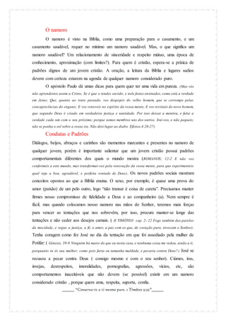 O namoro
O namoro é visto na Bíblia, como uma preparação para o casamento, e um
casamento saudável, requer no mínimo um namoro saudável. Mas, o que significa um
namoro saudável? Um relacionamento de sinceridade e respeito mútuo, uma época de
conhecimento, aproximação (com limites?). Para quem é cristão, espera-se a prática de
padrões dignos de um jovem cristão. A oração, a leitura da Bíblia e lugares sadios
devem com certeza estarem na agenda de qualquer namoro considerado puro.
O apóstolo Paulo dá umas dicas para quem quer ter uma vida em pureza. (Mas vós
não aprendestes assim a Cristo, Se é que o tendes ouvido, e nele fostes ensinados, como está a verdade
em Jesus; Que, quanto ao trato passado, vos despojeis do velho homem, que se corrompe pelas
concupiscências do engano; E vos renoveis no espírito da vossa mente; E vos revistais do novo homem,
que segundo Deus é criado em verdadeira justiça e santidade. Por isso deixai a mentira, e falai a
verdade cada um com o seu próximo; porque somos membros uns dos outros. Irai-vos, e não pequeis;
não se ponha o sol sobre a vossa ira. Não deis lugar ao diabo. Efésios 4:20-27)

Condutas e Padrões
Diálogos, beijos, abraços e carinhos são momentos marcantes e presentes no namoro de
qualquer jovem, porém é importante salientar que um jovem cristão possui padrões
comportamentais diferentes dos quais o mundo mostra (ROMANOS; 12-2 E não vos
conformeis a este mundo, mas transformai-vos pela renovação da vossa mente, para que experimenteis
qual seja a boa, agradável, e perfeita vontade de Deus) .

Os novos padrões sociais mostram

conceitos opostos ao que a Bíblia ensina. O sexo, por exemplo, é quase uma prova do
amor (paixão) de um pelo outro, logo “não transar é coisa de careta”. Precisamos manter
firmes nosso compromisso de fidelidade a Deus e ao companheiro (a). Nem sempre é
fácil, mas quando colocamos nosso namoro nas mãos do Senhor, teremos mais forças
para vencer as tentações que nos sobrevêm, por isso, procure manter-se longe das
tentações e não ceder aos desejos carnais. ( II TIMÓTEO cap. 2- 22 Foge também das paixões
da mocidade, e segue a justiça, a fé, o amor, a paz com os que, de coração puro, invocam o Senhor).

Tenha coragem como fez José no dia da tentação em que foi assediado pela mulher de
Potifar: ( Gênesis, 39-9 Ninguém há maior do que eu nesta casa, e nenhuma coisa me vedou, senão a ti,
porquanto tu és sua mulher; como pois faria eu tamanha maldade, e pecaria contra Deus? )

José se

recusou a pecar contra Deus ( consigo mesmo e com o seu senhor). Ciúmes, iras,
invejas,

desrespeitos,

imoralidades,

pornografias,

agressões,

vícios,

etc,

são

comportamentos inaceitáveis que não devem (se possível) existir em um namoro
considerado cristão , porque quem ama, respeita, suporta, confia.
_______ “Conserva-te a ti mesmo puro. 1 Timóteo 5:22”_______

 