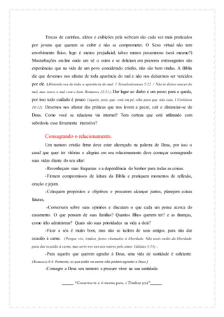 Trocas de carinhos, afetos e exibições pela webcam são cada vez mais praticados
por jovens que querem se exibir e não se comprometer. O Sexo virtual não tem
envolvimento físico, logo é menos prejudicial, talvez menos pecaminoso (será mesmo?)
Masturbações on-line onde um vê o outro e se deliciam em prazeres extravagantes são
experiências que na vida de um povo considerado cristão, não são bem vindas. A Bíblia
diz que devemos nos afastar de toda aparência do mal e não nos deixarmos ser vencidos
por ele. (Abstende-vos de toda a aparência do mal. 1 Tessalonicenses 5:22 / Não te deixes vencer do
mal, mas vence o mal com o bem. Romanos 12:21 .)

Dar lugar ao diabo é um passo para a queda,

por isso todo cuidado é pouco (Aquele, pois, que está em pé, olhe para que não caia. 1 Coríntios
10:12).

Devemos nos afastar das práticas que nos levem a pecar, cair e distanciar-se de

Deus. Como você se relaciona via internet? Tem certeza que está utilizando com
sabedoria essa ferramenta interativa?

Consagrando o relacionamento.
Um namoro cristão firme deve estar alicerçado na palavra de Deus, por isso o
casal que quer ter vitórias e alegrias em seu relacionamento deve começar consagrando
suas vidas diante do seu altar:
-Reconheçam suas fraquezas e a dependência do Senhor para todas as coisas.
-Firmem compromissos de leitura da Bíblia e pratiquem momentos de reflexão,
oração e jejum.
-Coloquem propósitos e objetivos e procurem alcançar juntos, planejem coisas
futuras,
-Conversem sobre suas opiniões e discutam o que cada um pensa acerca do
casamento. O que pensam de suas famílias? Quantos filhos querem ter? e as finanças,
como irão administrar? Quais são suas prioridades na vida a dois?
-Ficar a sós é muito bom, mas não se isolem de seus amigos, para não dar
ocasião à carne. (Porque vós, irmãos, fostes chamados à liberdade. Não useis então da liberdade
para dar ocasião à carne, mas servi-vos uns aos outros pelo amor. Gálatas 5:13)

.

-Para aqueles que querem agradar à Deus, uma vida de santidade é suficiente .
(Romanos 8-8. Portanto, os que estão na carne não podem agradar a Deus.)

-Consagre a Deus seu namoro e procure viver na sua santidade.
_______ “Conserva-te a ti mesmo puro. 1 Timóteo 5:22”_______

 