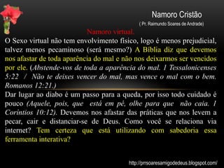 Namoro Cristão
( Pr. Raimundo Soares de Andrade)
Igreja / Posição
A igreja possui padrões diferentes dos quais a sociedade apresenta.
Ela precisa se posicionar frente às novas formas e concepções de
namoro. Jovens cristãos que namoram com pessoas sem princípios
podem acabar entrando em um mundo de drogas, bebida, sexo,
criminalidade entre outras coisas. Vemos isso todos os dias. E onde
estão nossos princípios como cristãos? Não somos a luz do mundo?
(MATEUS 5- 14 Vós sois a luz do mundo. MATEUS 5- 16 Assim
resplandeça a vossa luz diante dos homens...) Encontros e palestras
direcionada para solteiros, namorados, noivos, e casados é uma boa
dica. Essa é uma função da mesma e isso ajudará o grupo a adotar
bons princípios e ser um bom exemplo de conduta (Portai-vos de
modo que não deis escândalo nem aos judeus, nem aos gregos, nem
à igreja de Deus. 1 Coríntios 10:32)
http://prrsoaresamigodedeus.blogspot.com/
 
