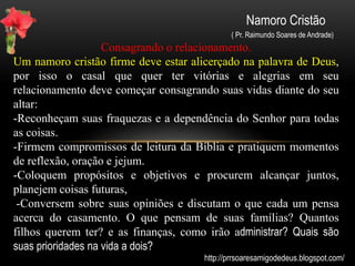 Namoro Cristão
( Pr. Raimundo Soares de Andrade)
Namoro virtual.
Com a explosão e a facilidade da interação pela web novos
conceitos e parâmetros comportamentais foram criados e isso,
queira ou não, acaba influenciando os hábitos de jovens de todo o
mundo. A chamada Web 2, onde o internauta pode interagir é
melhor e ao mesmo tempo pode ser mais perigoso ainda. O namoro
à distância ou virtualmente falando está em alta em muitos lugares.
Namorar sem ver, curtir sem se relacionar, compartilhar fotos
íntimas, ver e não saber quem é de verdade, Usar a web cam, marcar
um encontro e nunca mais voltar, são fatores perigosos para um
namoro onde não se conhece a pessoa fisicamente e pessoalmente.
Cuidado! Existem muitos lobos com peles de ovelhas e um diabo
disfarçado de leão feroz pronto para atacar (Sede sóbrios; vigiai... 1
Pedro 5:8 )
http://prrsoaresamigodedeus.blogspot.com/
 