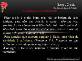 Namoro Cristão
( Pr. Raimundo Soares de Andrade)
Namoro virtual.
O Sexo virtual não tem envolvimento físico, logo é menos prejudicial,
talvez menos pecaminoso (será mesmo?) A Bíblia diz que devemos
nos afastar de toda aparência do mal e não nos deixarmos ser vencidos
por ele. (Abstende-vos de toda a aparência do mal. 1 Tessalonicenses
5:22 / Não te deixes vencer do mal, mas vence o mal com o bem.
Romanos 12:21.)
Dar lugar ao diabo é um passo para a queda, por isso todo cuidado é
pouco (Aquele, pois, que está em pé, olhe para que não caia. 1
Coríntios 10:12). Devemos nos afastar das práticas que nos levem a
pecar, cair e distanciar-se de Deus. Como você se relaciona via
internet? Tem certeza que está utilizando com sabedoria essa
ferramenta interativa?
http://prrsoaresamigodedeus.blogspot.com/
 