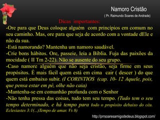 Namoro Cristão
( Pr. Raimundo Soares de Andrade)
Consagrando o relacionamento.
Um namoro cristão firme deve estar alicerçado na palavra de Deus,
por isso o casal que quer ter vitórias e alegrias em seu
relacionamento deve começar consagrando suas vidas diante do seu
altar:
-Reconheçam suas fraquezas e a dependência do Senhor para todas
as coisas.
-Firmem compromissos de leitura da Bíblia e pratiquem momentos
de reflexão, oração e jejum.
-Coloquem propósitos e objetivos e procurem alcançar juntos,
planejem coisas futuras,
-Conversem sobre suas opiniões e discutam o que cada um pensa
acerca do casamento. O que pensam de suas famílias? Quantos
filhos querem ter? e as finanças, como irão administrar? Quais são
suas prioridades na vida a dois?
http://prrsoaresamigodedeus.blogspot.com/
 