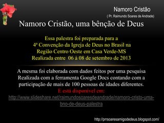Namoro Cristão
( Pr. Raimundo Soares de Andrade)
Consagrando o relacionamento.
-Ficar a sós é muito bom, mas não se isolem de seus
amigos, para não dar ocasião à carne. (Porque vós,
irmãos, fostes chamados à liberdade. Não useis então da
liberdade para dar ocasião à carne, mas servi-vos uns aos
outros pelo amor. Gálatas 5:13) .
-Para aqueles que querem agradar à Deus, uma vida de
santidade é suficiente. (Romanos 8-8. Portanto, os que
estão na carne não podem agradar a Deus.)
-Consagre a Deus seu namoro e procure viver na sua
santidade.
http://prrsoaresamigodedeus.blogspot.com/
 