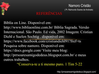 Namoro Cristão
( Pr. Raimundo Soares de Andrade)
Dicas importantes:
-Ore para que Deus coloque alguém com princípios em comum no
seu caminho. Mas, ore para que seja de acordo com a vontade dEle e
não da sua.
-Está namorando? Mantenha um namoro saudável.
-Crie bons hábitos. Ore, passeie, leia a Bíblia. Fuja das paixões da
mocidade ( II Tm 2-22). Não se ausente do seu grupo.
-Caso namore alguém que não seja cristão, seja firme em seus
propósitos. É mais fácil quem está em cima cair ( descer ) do que
quem está embaixo subir. (I CORINTIOS (cap. 10- 12 Aquele, pois,
que pensa estar em pé, olhe não caia)
-Mantenha-se em comunhão profunda com o Senhor
-Não tenha pressa das coisas, tudo tem seu tempo. (Tudo tem o seu
tempo determinado, e há tempo para todo o propósito debaixo do céu.
Eclesiastes 3:1(...)Tempo de amar. Vs 8)
http://prrsoaresamigodedeus.blogspot.com/
 