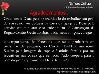 Namoro Cristão
( Pr. Raimundo Soares de Andrade)
Namoro Cristão, uma bênção de Deus
Essa palestra foi preparada para a
4ª Convenção da Igreja de Deus no Brasil na
Região Centro Oeste em Casa Verde-MS
Realizada entre 06 à 08 de setembro de 2013
A mesma foi elaborada com dados feitos por uma pesquisa
Realizada com a ferramenta Google Docs contando com a
participação de mais de 100 pessoas de idades diferentes.
E está disponível em:
http://www.slideshare.net/raimundosoaresdeandrade/namoro-cristo-uma-
bno-de-deus-palestra
http://prrsoaresamigodedeus.blogspot.com/
 