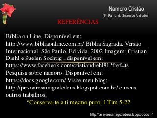Namoro Cristão
( Pr. Raimundo Soares de Andrade)
REFERÊNCIAS
Bíblia on Line. Disponível em:
http://www.bibliaonline.com.br/ Bíblia Sagrada. Versão
Internacional. São Paulo. Ed vida, 2002 Imagem: Cristian
Diehl e Suelen Sochtig . disponível em:
https://www.facebook.com/cristiandiehl91?fref=ts
Pesquisa sobre namoro. Disponível em:
https://docs.google.com/ Visite meu blog:
http://prrsoaresamigodedeus.blogspot.com.br/ e meus
outros trabalhos.
“Conserva-te a ti mesmo puro. 1 Tim 5-22
http://prrsoaresamigodedeus.blogspot.com/
 