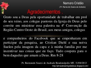 Namoro Cristão
( Pr. Raimundo Soares de Andrade)
Agradecimentos .
Grato sou a Deus pela oportunidade de trabalhar em prol
do seu reino, aos colegas pastores da Igreja de Deus pelo
convite em ministrar essa palestra na 4ª Convenção da
Região Centro Oeste do Brasil, aos meus amigos, colegas
e companheiros do Facebook que se empenharam em
participar da pesquisa, ao Cristian Diehl e sua noiva
Suelen pela imagem da capa e à minha família por me
incentivar nas coisas que eu faço. Tudo coopera para o
bem daqueles que amam a Deus. Rm 8-28
Pr. Raimundo Soares de Andrade Rondonópolis MT, 31/08/2013
http://prrsoaresamigodedeus.blogspot.com/
 