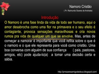 Namoro Cristão
( Pr. Raimundo Soares de Andrade)
Introdução
O Namoro é uma fase linda da vida de todo ser humano, aqui o
amor desabrocha como uma flor na primavera e o seu efeito é
contagiante, provoca sensações maravilhosas e cria novos
rumos pra vida de qualquer um que se envolve. Mas, antes de
começar a namorar é importante que você reflita sobre o que é
o namoro e o que ele representa para você como cristão. Uma
boa conversa com alguém de sua confiança ( pais, pastores,
amigos, etc) pode ajuda-lo(a) a tomar uma decisão certa e
sábia.
Agora, olhe com atenção as charges abaixo e bom estudo
http://prrsoaresamigodedeus.blogspot.com/
 