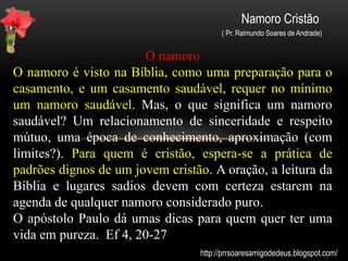 Namoro Cristão
( Pr. Raimundo Soares de Andrade)
Importante
Saiba que Deus, na sua infinita sabedoria, criou o homem
e a mulher ( E criou Deus o homem à sua imagem; à
imagem de Deus o criou; homem e mulher os criou.
Gênesis 1:27 ). A família portanto, é um projeto de sua
criação (E disse o Senhor Deus: Não é bom que o homem
esteja só; far-lhe-ei uma ajudadora idônea para ele.
Gênesis 2:18 .) Para se constituir família, geralmente se
começa pelos laços da amizade, namoro do noivado e
finamente o casamento. Um casamento duradouro é
firmado num relacionamento de namoro com
compromisso e fidelidade.
http://prrsoaresamigodedeus.blogspot.com/
 