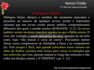 Namoro Cristão
( Pr. Raimundo Soares de Andrade)
É Paixão ou AMOR?
Para um namoro firme, é importante saber discernir o que se sente
pelo outro. É namoro ou paixão? Descubra seus sentimentos e
namore com firmeza e propósito.
PAIXÃO (Juízes 16:19)
Sentimento de gostar. É algo passageiro que se perde facilmente. Se
prende a coisas simples que perdem o valor com o passar do tempo.
A paixão tende a olhar mais o exterior de uma pessoa.
AMOR (1 Coríntios 13:4-8 )
Sentimento profundo de cuidado, apreço, admiração. O amor, supera
todas as coisas. Com o tempo, ele se fortalece e revigora dia a dia. O
amor observa pequenos detalhes da vida interior de uma pessoa e
faz tudo para ver o outro feliz
http://prrsoaresamigodedeus.blogspot.com/
 