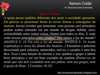 Namoro Cristão
( Pr. Raimundo Soares de Andrade)
Condutas e Padrões
Diálogos, beijos, abraços e carinhos são momentos marcantes e
presentes no namoro de qualquer jovem, porém é importante
salientar que um jovem cristão possui padrões comportamentais
diferentes dos quais o mundo mostra (ROMANOS; 12-2). Os novos
padrões sociais mostram conceitos opostos ao que a Bíblia ensina. O
sexo, por exemplo, é quase uma prova do amor (paixão) de um pelo
outro, logo “não transar é coisa de careta”. Precisamos manter
firmes nosso compromisso de fidelidade a Deus e ao companheiro
(a). Nem sempre é fácil, mas quando colocamos nosso namoro nas
mãos do Senhor, teremos mais forças para vencer as tentações que
nos sobrevêm, por isso, procure manter-se longe das tentações e não
ceder aos desejos carnais. ( II TIMÓTEO cap. 2- 22)
http://prrsoaresamigodedeus.blogspot.com/
 