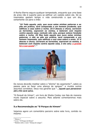 10
A Rocha Eterna segura qualquer tempestade, enquanto que uma base
de areia não é suporte para se edificar um castelo sobre ele. Só os
insensatos gastam tempo e vida construindo o que um dia,
certamente vai para o chão:
“24 Todo aquele, pois, que ouve estas minhas palavras e as
põe em prática, será comparado a um homem prudente, que
edificou a casa sobre a rocha. 25 E desceu a chuva, correram
as torrentes, sopraram os ventos, e bateram com ímpeto
contra aquela casa; contudo não caiu, porque estava fundada
sobre a rocha. 26 Mas todo aquele que ouve estas minhas
palavras, e não as põe em prática, será comparado a um
homem insensato, que edificou a sua casa sobre a areia. 27 E
desceu a chuva, correram as torrentes, sopraram os ventos, e
bateram com ímpeto contra aquela casa, e ela caiu; e grande
foi a sua queda”.13
Os noivos deverão meditar sobre o “dízimo” do casamento14
, sobre os
passos para se fazer uma aliança de sangue15
e muitos outros
assuntos correlatos. Deus nos garante que “...aquele que perseverar
até o fim será salvo.
“O Porquê do hímen”, um livro de Shelia Cooley nos fala de maneira
muito especial sobre o assunto. Mais adiante comentaremos mais
sobre ele.
5.a Recomendação ao “O Porque do hímem”
Vejamos agora um comentário parceiro sobre este livro, contido no
mesmo:
13
Mateus 7.
14
Livro: “O Porque do Hímen”.
15
Meditar sobre o texto “Aliança de sangue”.
 