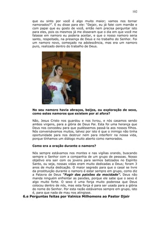 102
que eu sinto por você é algo muito maior; vamos nos tornar
namorados?”. E eu disse para ele: “Dejair, eu já falei com mamãe e
com papai que eu gosto de você, então nem precisa perguntar isto
para eles, pois os mesmos já me disseram que o dia em que você me
falasse em namoro eu poderia aceitar, e que o nosso namoro seria
santo, respeitado, na presença de Deus e no trabalho do Senhor. Foi
um namoro novo, começado na adolescência, mas era um namoro
puro, realizado dentro do trabalho de Deus.
No seu namoro havia abraços, beijos, ou exploração de sexo,
como estes namoros que existem por ai afora?
Não, Jesus Cristo nos guardou e nos livrou, e nós casamos sendo
ambos virgens, para a glória de Deus Pai. Esta foi uma herança que
Deus nos concedeu para que pudéssemos passá-la aos nossos filhos.
Nós conversávamos muitos, talvez por isto é que o inimigo não tinha
oportunidade para nos destruir nem para interferir na nossa vida,
porque tínhamos um diálogo muito aberto como namorados.
Como era a oração durante o namoro?
Nós sempre estávamos nos montes e nas vigílias orando, buscando
sempre o Senhor com a companhia de um grupo de pessoas. Nosso
objetivo era sair com os jovens para sermos batizados no Espírito
Santo, ou seja, nossas vidas eram muito dedicadas a Deus; foram 3
anos de muita dedicação. O maior segredo para que o casal se livre
da prostituição durante o namoro é estar sempre em grupo, como diz
a Palavra de Deus “Fugir das paixões da mocidade”. Deus não
manda ninguém enfrentar as paixões, porque ele sabe que o sexo é
algo muito forte. O sexo é uma força muito poderosa que Deus
colocou dentro de nós, mas esta força é para ser usada para a glória
do nome do Senhor. Por esta razão estávamos sempre em grupo, isto
é, para que nada de mau nos atingisse.
6.e Perguntas feitas por Valnice Milhomens ao Pastor Djair
 