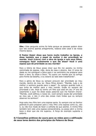 104
Obs.: Esta pergunta acima foi feita porque as pessoas podem dizer
que isto ocorria apenas antigamente, todavia este casal é da nossa
mesma época.
O Pastor Dejair disse que havia muito trabalho na Igreja, e
disse também que o papel da mulher é dar prioridade ao
marido. Você (Laura) com a obra da igreja e com seus filhos,
conseguiu fazer exatamente o que ele disse? Você é uma
esposa que dá prioridade ao seu marido?
Para a Glória de Deus posso dizer que Ele me assistiu na minha
caminhada de esposa, mãe, dona de casa e obreira. Aos 13 anos de
idade eu me entreguei a Deus para ir ao seminário me preparar para
fazer a obra. Eu disse a Deus: “Eu quero um marido que vá comigo
para frente da batalha, e eu estarei ao lado dele trabalhando”.
Para a glória de Deus eu sempre procurei dar prioridade ao meu
marido, dentro do meu lar. Meus filhos diziam: “Mamãe, tudo o de
melhor a senhora guarda para o papai”. Eu sempre guardei tudo o
que tinha de melhor para o meu marido. Então eu sempre dei
prioridade a ele. Hoje eu tenho um filho que está em seu 3º ano de
casamento o qual me disse essas palavras que me fizeram chorar:
“Mamãe, você edificou o nosso lar, você sempre soube dar prioridade
ao meu pai, e isto é uma das coisas mais lindas que eu sempre
observei na senhora”.
Hoje este meu filho tem uma esposa santa. Eu sempre orei ao Senhor
pedindo-O para preparar para o meu filho uma esposa como eu, isto
é, eu não tive medo de fazer a colheita do que plantei. A minha filha
também tem sido uma esposa extraordinária, eu posso abrir a minha
boca e dizer que ela me superou. A força do exemplo suplanta a
palavra.
6.f Conselhos práticos da Laura para as mães para a edificação
de seus lares dentro dos princípios da Palavra de Deus
 