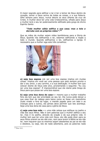 105
O maior segredo para edificar o lar é ter o temor de Deus dentro do
coração, temer a Deus acima de todas as coisas, e a sua Palavra.
Olhe sempre para Jesus, nunca desvie os seus olhares da cruz de
Cristo. A mulher deve ter uma vida Cristocentrica, olhado para Jesus
a mulher terá o seu lar poderosamente edificado pela graça do divino
Espírito Santo:
“Toda mulher sábia edifica a sua casa; mas a tola a
derruba com as próprias mãos”.224
Que as mãos da mulher sejam mãos bemfeitoras para a Gloria de
Deus. Quando nós edificamos o lar, estamos edificando a nação e
todo o mundo. Quando edificamos o lar, edificamos a Igreja. É
necessário que a mulher siga este três conselhos:
a) seja boa esposa => ser uma boa esposa implica em muitas
coisas. Implica em você ser uma pessoa que está sempre pronta a
dar o seu amor, o seu carinho, e a sua dedicação. A mulher tem que
colocar diante de Deus este alvo, proclamando o seguinte: “Eu vou
ser uma boa esposa”. É imprescindível que ela clame pela Graça de
Deus para que possa ser uma boa esposa.
b) seja uma boa dona de casa=> mesmo que a mulher trabalhe
fora ela tem que dar prioridade ao seu lar. Ela nunca pode deixar a
sua casa ficar de cabeça para baixo como se fosse um manicômio
(tudo virado e fora do lugar, o marido jogado para um lado e as
crianças para o outro), ela jamais deve permitir que isto aconteça.
Seja uma boa dona de casa para a glória de Deus.
c) seja uma boa mãe => uma mãe zelosa que edifique no joelho a
vida dos seus filhos. Não é com palavras que a mulher edifica o seu
lar, mas é no joelho, através da oração e da sua própria vida. A
mulher tem que ter uma vida com Deus, ela não pode dizer para os
seus filhos orarem se ela não orar, nem para lerem à Bíblia se ela não
ler, nem requerer que os mesmos sejam obedientes ao pai se ela não
o obedece, ou seja, isto de nada adiantaria, pois as palavras nada
224
Prov 14:1.
 