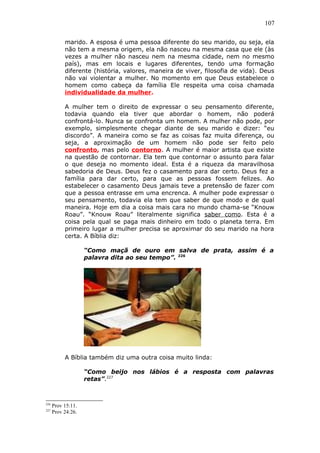 107
marido. A esposa é uma pessoa diferente do seu marido, ou seja, ela
não tem a mesma origem, ela não nasceu na mesma casa que ele (às
vezes a mulher não nasceu nem na mesma cidade, nem no mesmo
país), mas em locais e lugares diferentes, tendo uma formação
diferente (história, valores, maneira de viver, filosofia de vida). Deus
não vai violentar a mulher. No momento em que Deus estabelece o
homem como cabeça da família Ele respeita uma coisa chamada
individualidade da mulher.
A mulher tem o direito de expressar o seu pensamento diferente,
todavia quando ela tiver que abordar o homem, não poderá
confrontá-lo. Nunca se confronta um homem. A mulher não pode, por
exemplo, simplesmente chegar diante de seu marido e dizer: “eu
discordo”. A maneira como se faz as coisas faz muita diferença, ou
seja, a aproximação de um homem não pode ser feito pelo
confronto, mas pelo contorno. A mulher é maior artista que existe
na questão de contornar. Ela tem que contornar o assunto para falar
o que deseja no momento ideal. Esta é a riqueza da maravilhosa
sabedoria de Deus. Deus fez o casamento para dar certo. Deus fez a
família para dar certo, para que as pessoas fossem felizes. Ao
estabelecer o casamento Deus jamais teve a pretensão de fazer com
que a pessoa entrasse em uma encrenca. A mulher pode expressar o
seu pensamento, todavia ela tem que saber de que modo e de qual
maneira. Hoje em dia a coisa mais cara no mundo chama-se “Knouw
Roau”. “Knouw Roau” literalmente significa saber como. Esta é a
coisa pela qual se paga mais dinheiro em todo o planeta terra. Em
primeiro lugar a mulher precisa se aproximar do seu marido na hora
certa. A Bíblia diz:
“Como maçã de ouro em salva de prata, assim é a
palavra dita ao seu tempo”. 226
A Bíblia também diz uma outra coisa muito linda:
“Como beijo nos lábios é a resposta com palavras
retas”.227
226
Prov 15:11.
227
Prov 24:26.
 