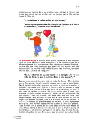 109
problemas no mesmo dia e na mesma hora, porque o homem vai
pensar que ela só quis se acertar com ele porque queria falar outras
coisas. A Bíblia diz:
“...quão boa é a palavra dita ao seu tempo”.
“Como águas profundas é o coração do homem, e a fonte
da sabedoria, ribeiros transbordantes”.229
Em primeiro lugar a mulher pode pensar diferente, e em segundo
lugar ela pode expressar essa divergência, e em terceiro lugar, se a
mulher expressa essa divergência e fala desse pensamento diferente,
todavia não tem uma aceitação por parte de seu marido, ela não
deve discutir. Só há uma coisa a fazer quando isto acontece, fale com
o Chefe dele. A Bíblia diz o seguinte:
“Como ribeiros de águas assim é o coração do rei na
mão do Senhor, que o inclina a todo o seu querer”.230
Quando o coração do homem está na mão do Senhor, Ele o inclina
para o Seu querer. O rei é aquela pessoa que exerce a autoridade:
Ex: O marido na família, o pastor na igreja, o chefe no trabalho, o
professor na escola, etc. Quando o homem fala em vender a casa
própria para sua mulher é sinal vermelho para o mesmo, ou seja, é
uma área de perigo. A mulher dá um extremo valor à casa. Isto
acontece porque a mulher personaliza tudo o que tem, quando se fala
que alguma coisa no homem não está bem ele vai olhar isto
objetivamente, mas quando se fala isto a uma mulher ela vai se
julgar a si mesma criticada. Esta é a maneira de ser da mulher. A
casa é a extensão da personalidade da mulher. A casa representa
muito para uma mulher, especialmente quando é uma casa própria.
Toda mulher tem o sonho de ter uma casa própria. Nem todas às
vezes Deus inclina o coração do rei para o que a mulher quer; há
momentos que ele inclina o coração do rei para o seu próprio desejo.
Existem situações em que Deus quer que o homem aprenda através
229
Prov 18:4.
230
Prov 21:1.
 
