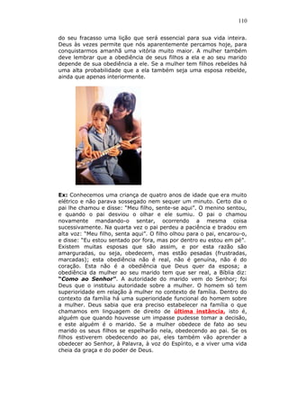 110
do seu fracasso uma lição que será essencial para sua vida inteira.
Deus às vezes permite que nós aparentemente percamos hoje, para
conquistarmos amanhã uma vitória muito maior. A mulher também
deve lembrar que a obediência de seus filhos a ela e ao seu marido
depende de sua obediência a ele. Se a mulher tem filhos rebeldes há
uma alta probabilidade que a ela também seja uma esposa rebelde,
ainda que apenas interiormente.
Ex: Conhecemos uma criança de quatro anos de idade que era muito
elétrico e não parava sossegado nem sequer um minuto. Certo dia o
pai lhe chamou e disse: “Meu filho, sente-se aqui”. O menino sentou,
e quando o pai desviou o olhar e ele sumiu. O pai o chamou
novamente mandando-o sentar, ocorrendo a mesma coisa
sucessivamente. Na quarta vez o pai perdeu a paciência e bradou em
alta voz: “Meu filho, senta aqui”. O filho olhou para o pai, encarou-o,
e disse: “Eu estou sentado por fora, mas por dentro eu estou em pé”.
Existem muitas esposas que são assim, e por esta razão são
amarguradas, ou seja, obedecem, mas estão pesadas (frustradas,
marcadas); esta obediência não é real, não é genuína, não é do
coração. Esta não é a obediência que Deus quer da esposa; a
obediência da mulher ao seu marido tem que ser real, a Bíblia diz:
“Como ao Senhor”. A autoridade do marido vem do Senhor; foi
Deus que o instituiu autoridade sobre a mulher. O homem só tem
superioridade em relação à mulher no contexto de família. Dentro do
contexto da família há uma superioridade funcional do homem sobre
a mulher. Deus sabia que era preciso estabelecer na família o que
chamamos em linguagem de direito de última instância, isto é,
alguém que quando houvesse um impasse pudesse tomar a decisão,
e este alguém é o marido. Se a mulher obedece de fato ao seu
marido os seus filhos se espelharão nela, obedecendo ao pai. Se os
filhos estiverem obedecendo ao pai, eles também vão aprender a
obedecer ao Senhor, à Palavra, à voz do Espírito, e a viver uma vida
cheia da graça e do poder de Deus.
 