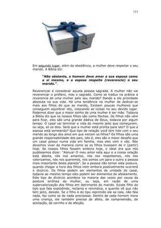 111
Em segundo lugar, além da obediência, a mulher deve respeitar o seu
marido. A Bíblia diz:
“Não obstante, o homem deve amar a sua esposa como
a si mesmo, e a esposa respeite (reverencie) o seu
marido.”.
Reverenciar é considerar aquela pessoa sagrada. A mulher não vai
reverenciar o profano, mas o sagrado. Como se traduz na prática a
reverencia de uma mulher pelo seu marido? Dando a ele prioridade
absoluta na sua vida. Há uma tendência na mulher de dedicar-se
mais aos filhos do que ao marido, Existem poucas mulheres que
conseguem equilibrar isto, colocando as coisas no seu devido lugar.
Podemos dizer que o maior sonho de uma mulher é ser mãe. Todavia
a Bíblia diz que os nossos filhos são como flechas. Os filhos não vêm
para ficar, eles são uma grande dádiva de Deus, todavia por algum
tempo. O casal vai terminar a vida do mesmo jeito que começaram,
ou seja, só os dois. Será que a mulher está pronta para isto? O que a
esposa está semeando? Que tipo de relação você tem tido com o seu
marido ao longo dos anos em que vieram os filhos? Os filhos são uma
grande responsabilidade dos pais, isto é, eles são o maior desafio que
um casal possui numa vida em família, mas eles vem e vão. Nós
devemos viver da maneira como se os filhos tivessem de ir (partir)
hoje. Se nossos filhos fossem embora hoje, o ideal era que nós
pudéssemos dizer: “Aleluia! O meu amor esta aqui e a nossa relação
está aberta, nós nos amamos, nós nos respeitamos, nós nos
valorizamos, nós nos queremos, nós somos um para o outro a pessoa
mais importante deste planeta”. Se a pessoa não tomar esta postura,
quando chegar a hora dos filhos irem embora possivelmente ocorrerá
o divórcio. Os filhos podem ser elementos de unidade do casal,
todavia ao mesmo tempo eles podem ser elementos de afastamento.
Este tipo de divórcio acontece na maioria das vezes por causa da
postura errônea da mulher, ou seja, em razão de uma
supervalorização dos filhos em detrimento do marido. Existe filho do
tipo que fala explodindo, reclama e reivindica, e quando vê que não
tem jeito, desiste. Se o filho é do tipo reprimido ele se cala, não fala
nada, faz como se de nada precisasse. Dentro de cada homem mora
uma criança, ele também precisa de afeto, de compreensão, de
aceitação, de carinho e de afeição.
 