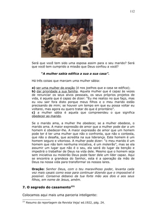 112
Será que você tem sido uma esposa assim para o seu marido? Será
que você tem cumprido a missão que Deus confiou a você?
“A mulher sabia edifica a sua a sua casa”.
Há três coisas que marcam uma mulher sábia:
a) ser uma mulher de oração (é nos joelhos que a casa se edifica);
b) dar prioridade a sua família. Aquela mulher que é capaz às vezes
de renunciar os seus alvos pessoais, os seus próprios projetos de
vida, é aquela que é capaz de dizer: “Eu me realizo no que faço, mas
eu vou sair fora disto porque meus filhos e o meu marido estão
precisando de mim; se houver um tempo em que eu possa voltar eu
voltarei, mas agora eu quero tratar do que é prioritário”.
c) a mulher sábia é aquela que compreendeu o que significa
obedecer ao marido.
Se o marido ama, a mulher lhe obedece; se a mulher obedece, o
marido ama. A maior expressão de amor que a mulher pode dar a um
homem é obedecer-lhe. A maior expressão de amor que um homem
pode ter é ter uma mulher que não o confronta, que não o contesta,
que não o desafia, que acredita na sua liderança. Este homem é um
homem seguro e vitorioso. A mulher pode dizer: “o meu marido é um
homem que não tem nenhuma iniciativa, é um moleirão”, mas se ela
assumir um lugar que não é o seu, ela sairá do lugar da benção e
impedirá o trabalhar de Deus na vida dele. Mesmo que o homem seja
sem iniciativa ou moleirão Deus pode fazer dele um líder capaz. Aqui
se encontra a grandeza do Senhor, esta é a operação da mão de
Deus na nossa vida para transformar os nossos lares.
Oração: Senhor Deus, com o teu maravilhoso poder, levanta cada
vez mais casais como esse para continuar dizendo que o impossível é
possível. Conserva debaixo da tua forte mão aos dois e aos seus
filhos, em nome de Jesus, amém.
7. O segredo do casamento231
Colocamos aqui mais uma parceria inteligente:
231
Resumo da reportagem da Revista Veja/ ed.1922, pág. 24.
 