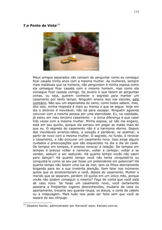 113
7.a Ponto de Vista232
Meus amigos separados não cansam de perguntar como eu consegui
ficar casado trinta anos com a mesma mulher. As mulheres, sempre
mais maldosas que os homens, não perguntam à minha esposa como
ela consegue ficar casada com o mesmo homem, mas como ela
consegue ficar casada comigo. Os jovens é que fazem as perguntas
certas, ou seja, querem conhecer o segredo para manter um
casamento por tanto tempo. Ninguém ensina isso nas escolas, pelo
contrário. Não sou um especialista do ramo, como todos sabem, mas,
dito isso, minha resposta é mais ou menos a que se segue. Hoje em
dia o divórcio é inevitável, não dá para escapar. Ninguém agüenta
conviver com a mesma pessoa por uma eternidade. Eu, na realidade,
já estou em meu terceiro casamento – a única diferença é que casei
três vezes com a mesma mulher. Minha esposa, se não me engano,
está em seu quinto, porque ela pensou em pegar as malas mais do
que eu. O segredo do casamento não é a harmonia eterna. Depois
dos inevitáveis arranca-rabos, a solução é ponderar, se acalmar, e
partir de novo com a mesma mulher. O segredo, no fundo, é renovar
o casamento, e não procurar um casamento novo. Isso exige alguns
cuidados e preocupações que são esquecidos no dia a dia do casal.
De tempos em tempos, é preciso renovar a relação. De tempos em
tempos é preciso voltar a namorar, voltar a cortejar, voltar a se
vender, seduzir e ser seduzido. Há quanto tempo vocês não saem
para dançar? Há quanto tempo você não tenta conquistá-la ou
conquistá-lo como se seu par fosse um pretendente em potencial? Há
quanto tempo não fazem uma lua de mel, sem os filhos eternamente
brigando para ter a sua irrestrita atenção. Sem falar nos inúmeros
quilos que se acrescentaram a você, depois do casamento. Mulher e
marido que se separam, perdem 10 quilos em um único mês, porque
vocês não podem conseguir o mesmo? Faça de conta que você está
de caso novo. Se fosse um casamento novo, você certamente
passaria a freqüentar lugares desconhecidos, mudaria de casa ou
apartamento, trocaria seu guarda-roupa, os discos, o corte de cabelo
ou a maquiagem. Mais tudo isso pode ser feito sem que você se
separe do seu cônjuge.
232
Stephen Kanitz: administrador por Harvard/ www. Kanistz.com.br.
 
