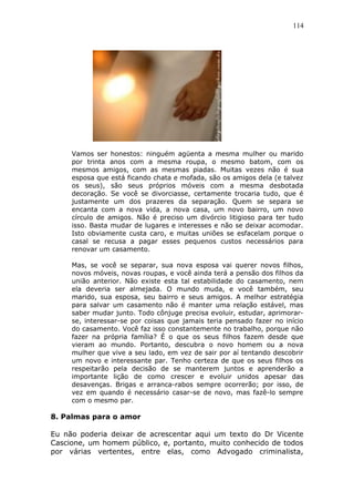 114
Vamos ser honestos: ninguém agüenta a mesma mulher ou marido
por trinta anos com a mesma roupa, o mesmo batom, com os
mesmos amigos, com as mesmas piadas. Muitas vezes não é sua
esposa que está ficando chata e mofada, são os amigos dela (e talvez
os seus), são seus próprios móveis com a mesma desbotada
decoração. Se você se divorciasse, certamente trocaria tudo, que é
justamente um dos prazeres da separação. Quem se separa se
encanta com a nova vida, a nova casa, um novo bairro, um novo
círculo de amigos. Não é preciso um divórcio litigioso para ter tudo
isso. Basta mudar de lugares e interesses e não se deixar acomodar.
Isto obviamente custa caro, e muitas uniões se esfacelam porque o
casal se recusa a pagar esses pequenos custos necessários para
renovar um casamento.
Mas, se você se separar, sua nova esposa vai querer novos filhos,
novos móveis, novas roupas, e você ainda terá a pensão dos filhos da
união anterior. Não existe esta tal estabilidade do casamento, nem
ela deveria ser almejada. O mundo muda, e você também, seu
marido, sua esposa, seu bairro e seus amigos. A melhor estratégia
para salvar um casamento não é manter uma relação estável, mas
saber mudar junto. Todo cônjuge precisa evoluir, estudar, aprimorar-
se, interessar-se por coisas que jamais teria pensado fazer no início
do casamento. Você faz isso constantemente no trabalho, porque não
fazer na própria família? É o que os seus filhos fazem desde que
vieram ao mundo. Portanto, descubra o novo homem ou a nova
mulher que vive a seu lado, em vez de sair por aí tentando descobrir
um novo e interessante par. Tenho certeza de que os seus filhos os
respeitarão pela decisão de se manterem juntos e aprenderão a
importante lição de como crescer e evoluir unidos apesar das
desavenças. Brigas e arranca-rabos sempre ocorrerão; por isso, de
vez em quando é necessário casar-se de novo, mas fazê-lo sempre
com o mesmo par.
8. Palmas para o amor
Eu não poderia deixar de acrescentar aqui um texto do Dr Vicente
Cascione, um homem público, e, portanto, muito conhecido de todos
por várias vertentes, entre elas, como Advogado criminalista,
 
