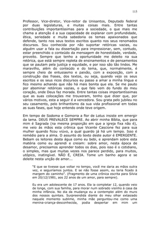 115
Professor, Vice-diretor, Vice-reitor da Unisantos, Deputado federal
por duas legislaturas, e muitas coisas mais. Entre tantas
contribuições importantíssimas para a sociedade, o que mais me
chama a atenção é a sua capacidade de explanar com profundidade,
ética, seriedade e muita sabedoria os temas apaixonados que
defende, tanto nos seus textos escritos quanto nos seus renomados
discursos. Sou conhecida por não suportar retóricas vazias, ou
alguém usar a fala ou dissertação para impressionar, sem, contudo,
estar preenchido o conteúdo da mensagem de honestidade, verdade,
proveito. Sempre que tenho a oportunidade me deleito na sua
retórica, que está sempre repleta de ensinamentos e de pensamentos
que se pautam pela justiça e equidade, e por isso são tão lindos. Me
maravilho, além do conteúdo e do tema, que, normalmente, é
sempre cheio de entusiasmo e paixão, com a exposição, com a
construção das frases, dos textos, ou seja, quando vejo os seus
escritos e os seus ricos discursos eu passo a amar a minha língua e
fico mesmo achando que não há mais bonita que ela. Se me pauto
por abominar retóricas vazias, o que falo vem do fundo do meu
coração, onde Deus faz morada. Entre tantas coisas importantíssimas
que as suas colocações me trouxeram, tenho que dizer que, por
vários motivos, esta a seguir é a vencedora. Sou grata pelo jubileu no
seu casamento, pelo brilhantismo da sua vida profissional em todas
as suas fases, que hoje entendo onde teve origem.
Em tempo de Sodoma e Gomorra a flor de Lotus insiste em emergir
da lama. DEUS PREVALECE SEMPRE. Ao abrir minha Bíblia, que para
mim é Sagrada (na mesma proporção em que a igreja fixa não é),
me veio às mãos esta crônica que Vicente Cascione fez para sua
mulher quando ficou viúvo, a qual guardo já há um tempo. Isso é
remédio para a alma. O assunto do texto deste autor é EMERGENTE.
Bebam os leitores desta água como eu bebi, e aprendam sobre esta
matéria como eu aprendi e creiam: sobre amor, nesta época de
desamor, precisamos aprender todos os dias, pois isso é o cotidiano,
o simples, mas que muitas vezes nos parece perdido, para muitos,
utópico, inatingível. NÃO É, CREIA. Tome um banho agora e se
deleite nesta unção de amor...
“E que se tivesse que voltar no tempo, você me daria as mãos outra
vez, e seguiríamos juntos. E se não fosse assim, eu teria ficado à
margem do caminho”. (Fragmento de uma crônica escrita para Silvia
em 20/12/1981, aos 22 anos de um amor, para sempre).
Eu era um adolescente de 17 anos. Ela ia completar 12, quando veio
de longe, com sua família, para morar num sobrado visinho à casa da
minha infância. No dia da mudança eu a contemplei além do muro
dos nossos quintais. Surpreendida diante do meu olhar extasiado
naquele momento sublime, minha mãe perguntou-me como uma
menina-criança-desconhecida, podia despertar em mim um
 