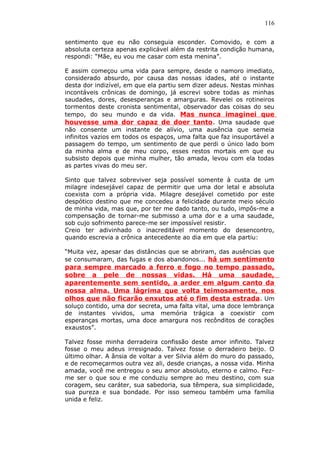 116
sentimento que eu não conseguia esconder. Comovido, e com a
absoluta certeza apenas explicável além da restrita condição humana,
respondi: “Mãe, eu vou me casar com esta menina”.
E assim começou uma vida para sempre, desde o namoro imediato,
considerado absurdo, por causa das nossas idades, até o instante
desta dor indizível, em que ela partiu sem dizer adeus. Nestas minhas
incontáveis crônicas de domingo, já escrevi sobre todas as minhas
saudades, dores, desesperanças e amarguras. Revelei os rotineiros
tormentos deste cronista sentimental, observador das coisas do seu
tempo, do seu mundo e da vida. Mas nunca imaginei que
houvesse uma dor capaz de doer tanto. Uma saudade que
não consente um instante de alívio, uma ausência que semeia
infinitos vazios em todos os espaços, uma falta que faz insuportável a
passagem do tempo, um sentimento de que perdi o único lado bom
da minha alma e de meu corpo, esses restos mortais em que eu
subsisto depois que minha mulher, tão amada, levou com ela todas
as partes vivas do meu ser.
Sinto que talvez sobreviver seja possível somente à custa de um
milagre indesejável capaz de permitir que uma dor letal e absoluta
coexista com a própria vida. Milagre desejável cometido por este
despótico destino que me concedeu a felicidade durante meio século
de minha vida, mas que, por ter me dado tanto, ou tudo, impôs-me a
compensação de tornar-me submisso a uma dor e a uma saudade,
sob cujo sofrimento parece-me ser impossível resistir.
Creio ter adivinhado o inacreditável momento do desencontro,
quando escrevia a crônica antecedente ao dia em que ela partiu:
“Muita vez, apesar das distâncias que se abriram, das ausências que
se consumaram, das fugas e dos abandonos... há um sentimento
para sempre marcado a ferro e fogo no tempo passado,
sobre a pele de nossas vidas. Há uma saudade,
aparentemente sem sentido, a arder em algum canto da
nossa alma. Uma lágrima que volta teimosamente, nos
olhos que não ficarão enxutos até o fim desta estrada. Um
soluço contido, uma dor secreta, uma falta vital, uma doce lembrança
de instantes vividos, uma memória trágica a coexistir com
esperanças mortas, uma doce amargura nos recônditos de corações
exaustos”.
Talvez fosse minha derradeira confissão deste amor infinito. Talvez
fosse o meu adeus irresignado. Talvez fosse o derradeiro beijo. O
último olhar. A ânsia de voltar a ver Silvia além do muro do passado,
e de recomeçarmos outra vez ali, desde crianças, a nossa vida. Minha
amada, você me entregou o seu amor absoluto, eterno e calmo. Fez-
me ser o que sou e me conduziu sempre ao meu destino, com sua
coragem, seu caráter, sua sabedoria, sua têmpera, sua simplicidade,
sua pureza e sua bondade. Por isso semeou também uma família
unida e feliz.
 