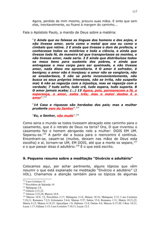 117
Agora, perdido de mim mesmo, procuro suas mãos. E sinto que sem
elas, inevitavelmente, eu ficarei à margem do caminho...
Fala o Apóstolo Paulo, a mando de Deus sobre a matéria:
“1 Ainda que eu falasse as línguas dos homens e dos anjos, e
não tivesse amor, seria como o metal que soa ou como o
címbalo que retine. 2 E ainda que tivesse o dom de profecia, e
conhecesse todos os mistérios e toda a ciência, e ainda que
tivesse toda fé, de maneira tal que transportasse os montes, e
não tivesse amor, nada seria. 3 E ainda que distribuísse todos
os meus bens para sustento dos pobres, e ainda que
entregasse o meu corpo para ser queimado, e não tivesse
amor, nada disso me aproveitaria. 4 O amor é sofredor, é
benigno; o amor não é invejoso; o amor não se vangloria, não
se ensoberbece, 5 não se porta inconvenientemente, não
busca os seus próprios interesses, não se irrita, não suspeita
mal; 6 não se regozija com a injustiça, mas se regozija com a
verdade; 7 tudo sofre, tudo crê, tudo espera, tudo suporta. 8
O amor jamais acaba; (...) 13 Agora, pois, permanecem a fé, a
esperança, o amor, estes três; mas o maior destes é o
amor”.233
“14 Casa e riquezas são herdadas dos pais; mas a mulher
prudente vem do Senhor”.234
“Eu, o Senhor, não mudo”.235
Como seria o mundo se todos tivessem abraçado este caminho para o
casamento, que é o retrato de Deus na terra? Ora, O que inventou o
casamento fez o homem abrigando nele a mulher: DOIS EM UM.
Separou-os.236
A partir daí a busca para o reencontro é contínua.
Encontram-se, casam-se (muitos, deixam nas mãos de Deus esta
escolha) e aí, tornam-se UM, EM DOIS, até que a morte os separe,237
e o que passar disso é adultério.238
É o que está escrito.
9. Pequeno resumo sobre a meditação “Divórcio e adultério”
Colocamos aqui, por achar pertinente, alguns tópicos que vêm
resumir o que está explanado na meditação “Divórcio e adultério” (2
VOL). Chamamos a atenção também para os tópicos de algumas
233
I aos Coríntios 13.
234
Provérbios de Salomão 19.
235
Malaquias 3:6.
236
Gênesis 2:21,22.
237
Gênesis 2:23,24; Marcos 10:8.
238
Marcos 10:9- 12; Provérbios 2:17; Malaquias 2:14; Mateus 18:16; Malaquias 2:15; I aos Coríntios
7:10,11; Romanos 7:2,3; Eclesiastes 5:4-6; Mateus 5:37; Salmo 15:4; Romanos 1:31; Mateis 18:21,22;
Mateis 6:12; Mateus 6:14,15; Apocalipse 1:8; Hebreus 13:4; Oséias 4:6; Marcos 6:17-20; I Reis 18:21;
Lucas 1:17; Gálatas 3:15; I aos Coríntios 7:10,11; Lucas 12:5.
 