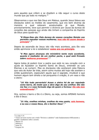 12
para aqueles que crêem e se dispõem a não seguir o curso deste
mundo que jaz todo no maligno.18
Observemos o que nos fala Deus em Mateus, quando Jesus falava aos
discípulos sobre os moldes do casamento, que era bem diversa da
maneira a qual estavam acostumados já que Moisés,
provisoriamente, teve que permitir o divórcio por causa da dureza de
corações das pessoas que ainda não tinham a companhia do Espírito
de Deus para ajudá-los.19
“8 Disse-lhes ele: Pela dureza de vossos corações Moisés vos
permitiu repudiar vossas mulheres; mas não foi assim desde o
princípio”.20
Depois da ascensão de Jesus isto não mais acontece, pois Ele veio
então aprimorar a lei e estabelecer como era no princípio.
“6 Mas agora alcançou ele ministério tanto mais excelente,
quanto é mediador de um melhor pacto, o qual está firmado
sobre melhores promessas”.21
Agora todos já podem tirar a pedra que está no seu coração com a
ajuda do Ajudador (o Espírito Santo de Deus), entender as Leis
Eternas e as cumprir. Mas os discípulos não aceitaram esta Palavra
que veio do Autor da Vida, assim como muitos até hoje não aceitam e
então questionam, especulam aquilo que é sagrado, imutável e que
homem algum tem direito a tal porquanto é criação, é um vaso e não
o oleiro:
“16 Vós tudo perverteis! Acaso o oleiro há de ser reputado
como barro, de modo que a obra diga do seu artífice: Ele não
me fez; e o vaso formado diga de quem o formou: Ele não tem
entendimento”.22
Ora, somos o barro e Ele é o Oleiro, ou seja, somos APENAS homens
e Ele é Deus:
“31 Vós, ovelhas minhas, ovelhas do meu pasto, sois homens,
e eu sou o vosso Deus, diz o Senhor Deus”.23
18
I a João 5:19.
19
Temos um texto escrito com o título “Divórcio e adultério” onde fundamentamos biblicamente a
questão e meditamos sobre o assunto.
20
Mateus 19.
21
Hebreus 8.
22
Isaías 29.
23
Ezequiel 34.
 
