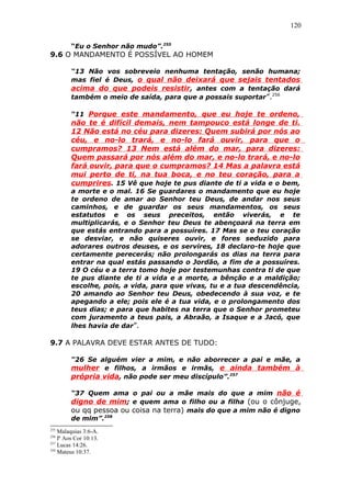 120
“Eu o Senhor não mudo”.255
9.6 O MANDAMENTO É POSSÍVEL AO HOMEM
“13 Não vos sobreveio nenhuma tentação, senão humana;
mas fiel é Deus, o qual não deixará que sejais tentados
acima do que podeis resistir, antes com a tentação dará
também o meio de saída, para que a possais suportar”.256
“11 Porque este mandamento, que eu hoje te ordeno,
não te é difícil demais, nem tampouco está longe de ti.
12 Não está no céu para dizeres: Quem subirá por nós ao
céu, e no-lo trará, e no-lo fará ouvir, para que o
cumpramos? 13 Nem está além do mar, para dizeres:
Quem passará por nós além do mar, e no-lo trará, e no-lo
fará ouvir, para que o cumpramos? 14 Mas a palavra está
mui perto de ti, na tua boca, e no teu coração, para a
cumprires. 15 Vê que hoje te pus diante de ti a vida e o bem,
a morte e o mal. 16 Se guardares o mandamento que eu hoje
te ordeno de amar ao Senhor teu Deus, de andar nos seus
caminhos, e de guardar os seus mandamentos, os seus
estatutos e os seus preceitos, então viverás, e te
multiplicarás, e o Senhor teu Deus te abençoará na terra em
que estás entrando para a possuíres. 17 Mas se o teu coração
se desviar, e não quiseres ouvir, e fores seduzido para
adorares outros deuses, e os servires, 18 declaro-te hoje que
certamente perecerás; não prolongarás os dias na terra para
entrar na qual estás passando o Jordão, a fim de a possuíres.
19 O céu e a terra tomo hoje por testemunhas contra ti de que
te pus diante de ti a vida e a morte, a bênção e a maldição;
escolhe, pois, a vida, para que vivas, tu e a tua descendência,
20 amando ao Senhor teu Deus, obedecendo à sua voz, e te
apegando a ele; pois ele é a tua vida, e o prolongamento dos
teus dias; e para que habites na terra que o Senhor prometeu
com juramento a teus pais, a Abraão, a Isaque e a Jacó, que
lhes havia de dar”.
9.7 A PALAVRA DEVE ESTAR ANTES DE TUDO:
“26 Se alguém vier a mim, e não aborrecer a pai e mãe, a
mulher e filhos, a irmãos e irmãs, e ainda também à
própria vida, não pode ser meu discípulo”.257
“37 Quem ama o pai ou a mãe mais do que a mim não é
digno de mim; e quem ama o filho ou a filha (ou o cônjuge,
ou qq pessoa ou coisa na terra) mais do que a mim não é digno
de mim”.258
255
Malaquias 3:6-A.
256
Iª Aos Cor 10:13.
257
Lucas 14:26.
258
Mateus 10:37.
 
