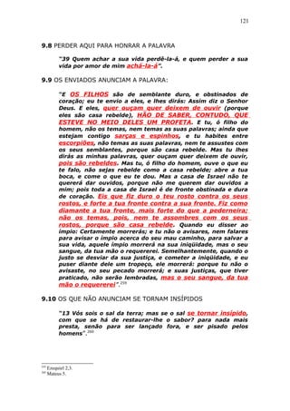 121
9.8 PERDER AQUI PARA HONRAR A PALAVRA
“39 Quem achar a sua vida perdê-la-á, e quem perder a sua
vida por amor de mim achá-la-á”.
9.9 OS ENVIADOS ANUNCIAM A PALAVRA:
“E OS FILHOS são de semblante duro, e obstinados de
coração; eu te envio a eles, e lhes dirás: Assim diz o Senhor
Deus. E eles, quer ouçam quer deixem de ouvir (porque
eles são casa rebelde), HÃO DE SABER, CONTUDO, QUE
ESTEVE NO MEIO DELES UM PROFETA. E tu, ó filho do
homem, não os temas, nem temas as suas palavras; ainda que
estejam contigo sarças e espinhos, e tu habites entre
escorpiões, não temas as suas palavras, nem te assustes com
os seus semblantes, porque são casa rebelde. Mas tu lhes
dirás as minhas palavras, quer ouçam quer deixem de ouvir,
pois são rebeldes. Mas tu, ó filho do homem, ouve o que eu
te falo, não sejas rebelde como a casa rebelde; abre a tua
boca, e come o que eu te dou. Mas a casa de Israel não te
quererá dar ouvidos, porque não me querem dar ouvidos a
mim; pois toda a casa de Israel é de fronte obstinada e dura
de coração. Eis que fiz duro o teu rosto contra os seus
rostos, e forte a tua fronte contra a sua fronte. Fiz como
diamante a tua fronte, mais forte do que a pederneira;
não os temas, pois, nem te assombres com os seus
rostos, porque são casa rebelde. Quando eu disser ao
ímpio: Certamente morrerás; e tu não o avisares, nem falares
para avisar o ímpio acerca do seu mau caminho, para salvar a
sua vida, aquele ímpio morrerá na sua iniqüidade, mas o seu
sangue, da tua mão o requererei. Semelhantemente, quando o
justo se desviar da sua justiça, e cometer a iniqüidade, e eu
puser diante dele um tropeço, ele morrerá: porque tu não o
avisaste, no seu pecado morrerá; e suas justiças, que tiver
praticado, não serão lembradas, mas o seu sangue, da tua
mão o requererei”.259
9.10 OS QUE NÃO ANUNCIAM SE TORNAM INSÍPIDOS
“13 Vós sois o sal da terra; mas se o sal se tornar insípido,
com que se há de restaurar-lhe o sabor? para nada mais
presta, senão para ser lançado fora, e ser pisado pelos
homens”.260
259
Ezequiel 2,3.
260
Mateus 5.
 
