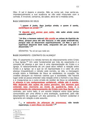 122
Obs: O sal é áspero e picante. Não se come sal, mas sente-se,
impreterivelmente a sua ausência se não está misturado com a
comida. É invisível, conserva, dá sabor, deve ter a medida certa.
9.11 SABEDORIA DE DEUS
“...quem é justo, faça justiça ainda; e quem é santo,
santifique-se ainda”.261
“2 Aquele que pensa que sabe, não sabe ainda como
convém saber”.262
“14 Ora, o homem natural não aceita as coisas do Espírito de
Deus, porque para ele são loucura; e não pode entendê-las,
porque elas se discernem espiritualmente. 15 Mas o que é
espiritual discerne bem tudo, enquanto ele por ninguém é
discernido.”.263
SÓCRATES: “Eu só sei que nada sei.
9.12 CASAMENTO: CONTRATO OU ALIANÇA?
Obs: O casamento é o retrato terreno do relacionamento entre Cristo
e Sua Igreja.264
Um valor fundamental por trás do casamento é o
conceito de aliança e por isso é uma representação de Cristo e a
Igreja. O relacionamento de um casal deve refletir a relação entre
Cristo e a Igreja: se o que se vê representado é o valor de uma
aliança (inquebrável) o retrato está correto, se não, a mensagem
errada sobre a fidelidade de Deus se estabelece no coração. Se
cristãos abraçam os mesmos valores que a sociedade, não haverá
lugar onde se possa entender esta relação entre o homem e seu Deus
e a insegurança ou o juízo errado do caráter de Deus se estabelece.
A aliança é um compromisso unilateral, válido até à morte.
Não depende das ações do outro parceiro. Um homem que
entende isso morreria ao invés de quebrá-la. Este é o
entendimento do relacionamento de Cristo com Sua Igreja. Um
contrato, por outro lado, é um acordo bilateral entre duas partes
consumados por uma oferta e uma aceitação, quebrável, pelo não
desempenho de qualquer um dos parceiros. O homem ocidental é
ignorante em relação a este assunto.
“..., e estranho às alianças da promessa, não tendo
esperança, e sem Deus no mundo”.265
261
Ap. 22:11.
262
I aos Cor 8.
263
I aos Coríntios 2.
264
Efésios.
265
Efésios 2:12-B
 