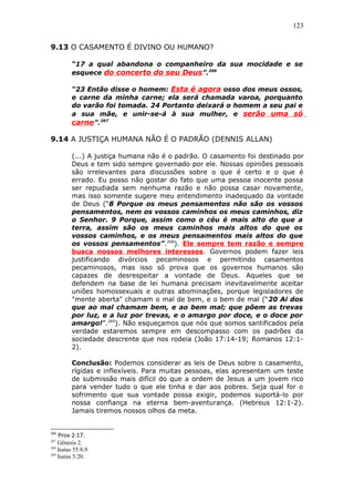 123
9.13 O CASAMENTO É DIVINO OU HUMANO?
“17 a qual abandona o companheiro da sua mocidade e se
esquece do concerto do seu Deus”.266
“23 Então disse o homem: Esta é agora osso dos meus ossos,
e carne da minha carne; ela será chamada varoa, porquanto
do varão foi tomada. 24 Portanto deixará o homem a seu pai e
a sua mãe, e unir-se-á à sua mulher, e serão uma só
carne”.267
9.14 A JUSTIÇA HUMANA NÃO É O PADRÃO (DENNIS ALLAN)
(...) A justiça humana não é o padrão. O casamento foi destinado por
Deus e tem sido sempre governado por ele. Nossas opiniões pessoais
são irrelevantes para discussões sobre o que é certo e o que é
errado. Eu posso não gostar do fato que uma pessoa inocente possa
ser repudiada sem nenhuma razão e não possa casar novamente,
mas isso somente sugere meu entendimento inadequado da vontade
de Deus (“8 Porque os meus pensamentos não são os vossos
pensamentos, nem os vossos caminhos os meus caminhos, diz
o Senhor. 9 Porque, assim como o céu é mais alto do que a
terra, assim são os meus caminhos mais altos do que os
vossos caminhos, e os meus pensamentos mais altos do que
os vossos pensamentos”.268
). Ele sempre tem razão e sempre
busca nossos melhores interesses. Governos podem fazer leis
justificando divórcios pecaminosos e permitindo casamentos
pecaminosos, mas isso só prova que os governos humanos são
capazes de desrespeitar a vontade de Deus. Aqueles que se
defendem na base de lei humana precisam inevitavelmente aceitar
uniões homossexuais e outras abominações, porque legisladores de
"mente aberta" chamam o mal de bem, e o bem de mal (“20 Ai dos
que ao mal chamam bem, e ao bem mal; que põem as trevas
por luz, e a luz por trevas, e o amargo por doce, e o doce por
amargo!”.269
). Não esqueçamos que nós que somos santificados pela
verdade estaremos sempre em descompasso com os padrões da
sociedade descrente que nos rodeia (João 17:14-19; Romanos 12:1-
2).
Conclusão: Podemos considerar as leis de Deus sobre o casamento,
rígidas e inflexíveis. Para muitas pessoas, elas apresentam um teste
de submissão mais difícil do que a ordem de Jesus a um jovem rico
para vender tudo o que ele tinha e dar aos pobres. Seja qual for o
sofrimento que sua vontade possa exigir, podemos suportá-lo por
nossa confiança na eterna bem-aventurança. (Hebreus 12:1-2).
Jamais tiremos nossos olhos da meta.
266
Prov 2:17.
267
Gênesis 2.
268
Isaías 55:8,9.
269
Isaías 5:20.
 