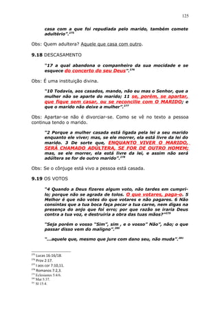 125
casa com a que foi repudiada pelo marido, também comete
adultério”.275
Obs: Quem adultera? Aquele que casa com outro.
9.18 DESCASAMENTO
“17 a qual abandona o companheiro da sua mocidade e se
esquece do concerto do seu Deus”.276
Obs: É uma instituição divina.
“10 Todavia, aos casados, mando, não eu mas o Senhor, que a
mulher não se aparte do marido; 11 se, porém, se apartar,
que fique sem casar, ou se reconcilie com O MARIDO; e
que o marido não deixe a mulher”.277
Obs: Apartar-se não é divorciar-se. Como se vê no texto a pessoa
continua tendo o marido.
“2 Porque a mulher casada está ligada pela lei a seu marido
enquanto ele viver; mas, se ele morrer, ela está livre da lei do
marido. 3 De sorte que, ENQUANTO VIVER O MARIDO,
SERÁ CHAMADO ADÚLTERA, SE FOR DE OUTRO HOMEM;
mas, se ele morrer, ela está livre da lei, e assim não será
adúltera se for de outro marido”.278
Obs: Se o cônjuge está vivo a pessoa está casada.
9.19 OS VOTOS
“4 Quando a Deus fizeres algum voto, não tardes em cumpri-
lo; porque não se agrada de tolos. O que votares, paga-o. 5
Melhor é que não votes do que votares e não pagares. 6 Não
consintas que a tua boca faça pecar a tua carne, nem digas na
presença do anjo que foi erro; por que razão se iraria Deus
contra a tua voz, e destruiria a obra das tuas mãos?”279
“Seja porém o vosso “Sim”, sim , e o vosso” Não”, não; o que
passar disso vem do maligno”.280
“...aquele que, mesmo que jure com dano seu, não muda”.281
275
Lucas 16:16/18.
276
Prov 2:17.
277
I aos cor 7:10,11.
278
Romanos 7:2,3.
279
Eclesiastes 5:4/6.
280
Mat 5:37.
281
Sl 15:4.
 
