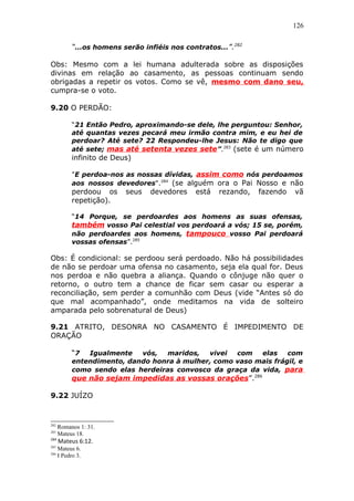126
“...os homens serão infiéis nos contratos...”.282
Obs: Mesmo com a lei humana adulterada sobre as disposições
divinas em relação ao casamento, as pessoas continuam sendo
obrigadas a repetir os votos. Como se vê, mesmo com dano seu,
cumpra-se o voto.
9.20 O PERDÃO:
“21 Então Pedro, aproximando-se dele, lhe perguntou: Senhor,
até quantas vezes pecará meu irmão contra mim, e eu hei de
perdoar? Até sete? 22 Respondeu-lhe Jesus: Não te digo que
até sete; mas até setenta vezes sete”.283
(sete é um número
infinito de Deus)
"E perdoa-nos as nossas dívidas, assim como nós perdoamos
aos nossos devedores".284
(se alguém ora o Pai Nosso e não
perdoou os seus devedores está rezando, fazendo vã
repetição).
“14 Porque, se perdoardes aos homens as suas ofensas,
também vosso Pai celestial vos perdoará a vós; 15 se, porém,
não perdoardes aos homens, tampouco vosso Pai perdoará
vossas ofensas”.285
Obs: É condicional: se perdoou será perdoado. Não há possibilidades
de não se perdoar uma ofensa no casamento, seja ela qual for. Deus
nos perdoa e não quebra a aliança. Quando o cônjuge não quer o
retorno, o outro tem a chance de ficar sem casar ou esperar a
reconciliação, sem perder a comunhão com Deus (vide “Antes só do
que mal acompanhado”, onde meditamos na vida de solteiro
amparada pelo sobrenatural de Deus)
9.21 ATRITO, DESONRA NO CASAMENTO É IMPEDIMENTO DE
ORAÇÃO
“7 Igualmente vós, maridos, vivei com elas com
entendimento, dando honra à mulher, como vaso mais frágil, e
como sendo elas herdeiras convosco da graça da vida, para
que não sejam impedidas as vossas orações”.286
9.22 JUÍZO
282
Romanos 1: 31.
283
Mateus 18.
284
Mateus 6:12.
285
Mateus 6.
286
I Pedro 3.
 