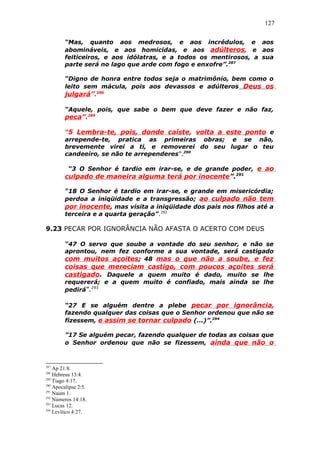 127
“Mas, quanto aos medrosos, e aos incrédulos, e aos
abomináveis, e aos homicidas, e aos adúlteros, e aos
feiticeiros, e aos idólatras, e a todos os mentirosos, a sua
parte será no lago que arde com fogo e enxofre”.287
“Digno de honra entre todos seja o matrimônio, bem como o
leito sem mácula, pois aos devassos e adúlteros Deus os
julgará”.288
“Aquele, pois, que sabe o bem que deve fazer e não faz,
peca”.289
“5 Lembra-te, pois, donde caíste, volta a este ponto e
arrepende-te, pratica as primeiras obras; e se não,
brevemente virei a ti, e removerei do seu lugar o teu
candeeiro, se não te arrependeres”.290
“3 O Senhor é tardio em irar-se, e de grande poder, e ao
culpado de maneira alguma terá por inocente”.291
“18 O Senhor é tardio em irar-se, e grande em misericórdia;
perdoa a iniqüidade e a transgressão; ao culpado não tem
por inocente, mas visita a iniqüidade dos pais nos filhos até a
terceira e a quarta geração”.292
9.23 PECAR POR IGNORÂNCIA NÃO AFASTA O ACERTO COM DEUS
“47 O servo que soube a vontade do seu senhor, e não se
aprontou, nem fez conforme a sua vontade, será castigado
com muitos açoites; 48 mas o que não a soube, e fez
coisas que mereciam castigo, com poucos açoites será
castigado. Daquele a quem muito é dado, muito se lhe
requererá; e a quem muito é confiado, mais ainda se lhe
pedirá”.293
“27 E se alguém dentre a plebe pecar por ignorância,
fazendo qualquer das coisas que o Senhor ordenou que não se
fizessem, e assim se tornar culpado (...)”.294
”17 Se alguém pecar, fazendo qualquer de todas as coisas que
o Senhor ordenou que não se fizessem, ainda que não o
287
Ap 21:8.
288
Hebreus 13:4.
289
Tiago 4:17.
290
Apocalipse 2:5.
291
Naum 1.
292
Números 14:18.
293
Lucas 12.
294
Levítico 4:27.
 