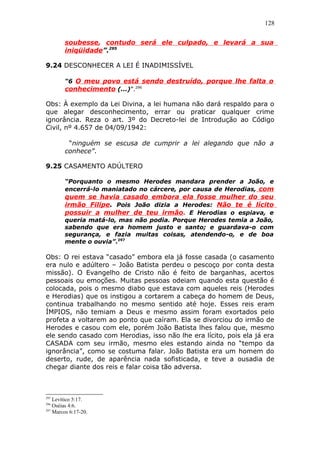 128
soubesse, contudo será ele culpado, e levará a sua
iniqüidade”.295
9.24 DESCONHECER A LEI É INADIMISSÍVEL
“6 O meu povo está sendo destruído, porque lhe falta o
conhecimento (...)”.296
Obs: À exemplo da Lei Divina, a lei humana não dará respaldo para o
que alegar desconhecimento, errar ou praticar qualquer crime
ignorância. Reza o art. 3º do Decreto-lei de Introdução ao Código
Civil, nº 4.657 de 04/09/1942:
“ninguém se escusa de cumprir a lei alegando que não a
conhece”.
9.25 CASAMENTO ADÚLTERO
“Porquanto o mesmo Herodes mandara prender a João, e
encerrá-lo maniatado no cárcere, por causa de Herodias, com
quem se havia casado embora ela fosse mulher do seu
irmão Filipe. Pois João dizia a Herodes: Não te é lícito
possuir a mulher de teu irmão. E Herodias o espiava, e
queria matá-lo, mas não podia. Porque Herodes temia a João,
sabendo que era homem justo e santo; e guardava-o com
segurança, e fazia muitas coisas, atendendo-o, e de boa
mente o ouvia”.297
Obs: O rei estava “casado” embora ela já fosse casada (o casamento
era nulo e adúltero – João Batista perdeu o pescoço por conta desta
missão). O Evangelho de Cristo não é feito de barganhas, acertos
pessoais ou emoções. Muitas pessoas odeiam quando esta questão é
colocada, pois o mesmo diabo que estava com aqueles reis (Herodes
e Herodias) que os instigou a cortarem a cabeça do homem de Deus,
continua trabalhando no mesmo sentido até hoje. Esses reis eram
ÍMPIOS, não temiam a Deus e mesmo assim foram exortados pelo
profeta a voltarem ao ponto que caíram. Ela se divorciou do irmão de
Herodes e casou com ele, porém João Batista lhes falou que, mesmo
ele sendo casado com Herodias, isso não lhe era lícito, pois ela já era
CASADA com seu irmão, mesmo eles estando ainda no “tempo da
ignorância”, como se costuma falar. João Batista era um homem do
deserto, rude, de aparência nada sofisticada, e teve a ousadia de
chegar diante dos reis e falar coisa tão adversa.
295
Levítico 5:17.
296
Oséias 4:6.
297
Marcos 6:17-20.
 