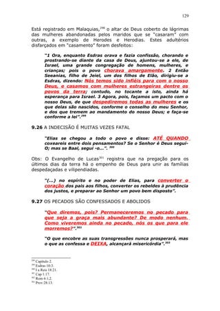 129
Está registrado em Malaquias,298
o altar de Deus coberto de lágrimas
das mulheres abandonadas pelos maridos que se “casaram” com
outras, a exemplo de Herodes e Herodias. Estes adultérios
disfarçados em “casamento” foram desfeitos:
“1 Ora, enquanto Esdras orava e fazia confissão, chorando e
prostrando-se diante da casa de Deus, ajuntou-se a ele, de
Israel, uma grande congregação de homens, mulheres, e
crianças; pois o povo chorava amargamente. 2 Então
Seeanias, filho de Jeiel, um dos filhos de Elão, dirigiu-se a
Esdras, dizendo: Nós temos sido infiéis para com o nosso
Deus, e casamos com mulheres estrangeiras dentre os
povos da terra; contudo, no tocante a isto, ainda há
esperança para Israel. 3 Agora, pois, façamos um pacto com o
nosso Deus, de que despediremos todas as mulheres e os
que delas são nascidos, conforme o conselho do meu Senhor,
e dos que tremem ao mandamento do nosso Deus; e faça-se
conforme a lei”.299
9.26 A INDECISÃO É MUITAS VEZES FATAL
“Elias se chegou a todo o povo e disse: ATÉ QUANDO
coxeareis entre dois pensamentos? Se o Senhor é Deus segui-
O; mas se Baal, segui -o...”. 300
Obs: O Evangelho de Lucas301
registra que na pregação para os
últimos dias da terra há o empenho de Deus para unir as famílias
despedaçadas e vilipendiadas.
“(...) no espírito e no poder de Elias, para converter o
coração dos pais aos filhos, converter os rebeldes à prudência
dos justos, e preparar ao Senhor um povo bem disposto”.
9.27 OS PECADOS SÃO CONFESSADOS E ABOLIDOS
“Que diremos, pois? Permaneceremos no pecado para
que seja a graça mais abundante? De modo nenhum.
Como viveremos ainda no pecado, nós os que para ele
morremos?”.302
“O que encobre as suas transgressões nunca prosperará, mas
o que as confessa e DEIXA, alcançará misericórdia”.303
298
Capítulo 2.
299
Esdras 10:3.
300
I a Reis 18:21.
301
Cap 1:17.
302
Rom 6:1,2.
303
Prov:28:13.
 