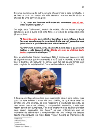 13
De uma maneira ou de outra, um dia chegaremos a esta conclusão, e
se isso ocorrer no tempo da vida terrena teremos então ainda a
chance de uma conversão, pois:
“27 E, como aos homens está ordenado morrerem uma só vez,
vindo depois o juízo”.24
Ou seja, este “dobrar-se”, depois da morte, não vai trazer a graça
salvadora, pois o juízo aí já está feito e o tempo de arrependimento
já se expirou.
“9 Saberás, pois, que o Senhor teu Deus é que é Deus, o Deus
fiel, que guarda o pacto e a misericórdia, até mil gerações, aos
que o amam e guardam os seus mandamentos”.25
“23 Por mim mesmo jurei; já saiu da minha boca a palavra de
justiça, e não tornará atrás. Diante de mim se dobrará todo
joelho, e jurará toda língua”.26
Ora, os discípulos ficaram perplexos! Não é assim que acontece hoje
se alguém escuta que o casamento é ATÉ QUE A MORTE, e não até
que o divórcio OS SEPARE? E pensar que faz tão pouco tempo que
esta tragédia foi estabelecida! Como então vivíamos antes?!
A Palavra de Deus deixa claro que casamento não é para todos, mas
para os que sabem o valor de uma família, os que entendem os
direitos de uma criança, os que respeitam a instituição sagrada, os
que sabem que a sua palavra, o compromisso assumido, o voto que
fazem devem ser cumpridos,27
os que entendem que deverão perdoar
para serem perdoados por Deus,28
os que entenderam que no
momento de assumirem o compromisso de uma aliança de sangue
(pacto inquebrável), no meio desta “festa”, haverá os momentos de
24
Hebreus 9.
25
Deuteronômio 7.
26
Isaías 45.
27
Eclesiastes 5:4.
28
Mateus 6:12; Mateus 18.
 